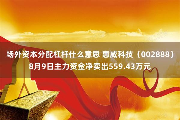 场外资本分配杠杆什么意思 惠威科技（002888）8月9日主力资金净卖出559.43万元