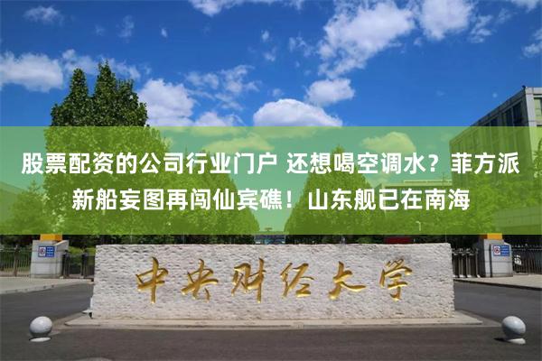 股票配资的公司行业门户 还想喝空调水？菲方派新船妄图再闯仙宾礁！山东舰已在南海