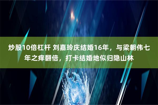 炒股10倍杠杆 刘嘉玲庆结婚16年，与梁朝伟七年之痒翻倍，打卡结婚地似归隐山林