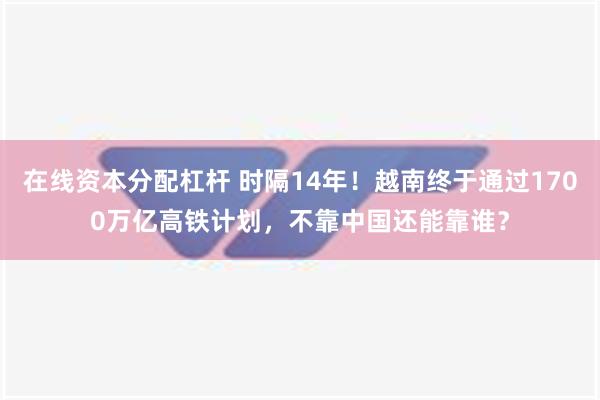 在线资本分配杠杆 时隔14年！越南终于通过1700万亿高铁计划，不靠中国还能靠谁？