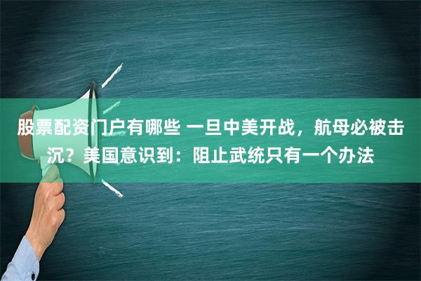 股票配资门户有哪些 一旦中美开战，航母必被击沉？美国意识到：阻止武统只有一个办法