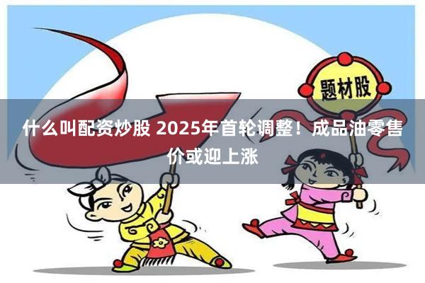 什么叫配资炒股 2025年首轮调整！成品油零售价或迎上涨