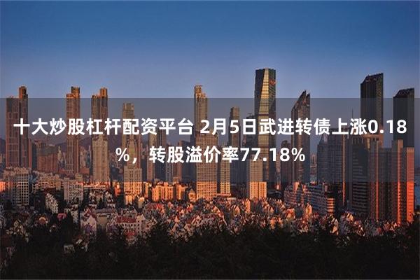 十大炒股杠杆配资平台 2月5日武进转债上涨0.18%，转股溢价率77.18%