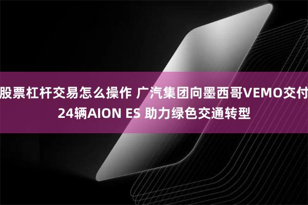 股票杠杆交易怎么操作 广汽集团向墨西哥VEMO交付24辆AION ES 助力绿色交通转型