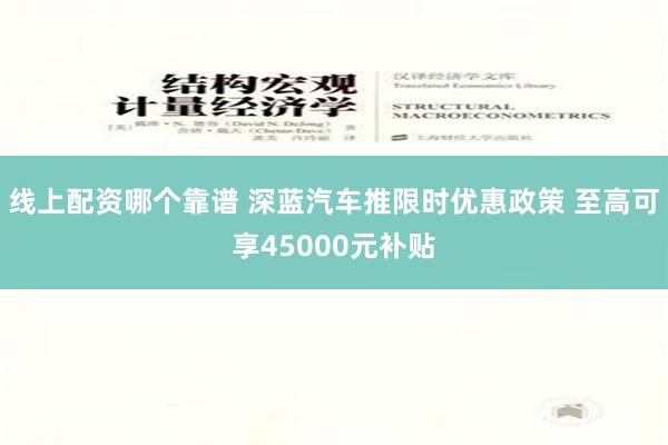 线上配资哪个靠谱 深蓝汽车推限时优惠政策 至高可享45000元补贴